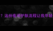晚上睡觉涂什么护肤品这份夜间护肤流程让我年轻10岁附平价好物推荐