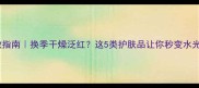 秋冬护肤急救指南换季干燥泛红这5类护肤品让你秒变水光肌附清单