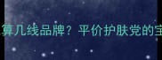 芳珂护肤品到底算几线品牌平价护肤党的宝藏清单来了