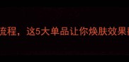 面膜敷完后必做的3步护肤流程这5大单品让你焕肤效果翻倍附详细使用顺序攻略