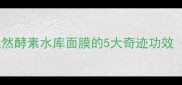 敏感肌救星天然酵素水库面膜的5大奇迹功效附实测对比图