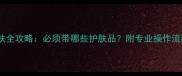 小气泡前后护肤全攻略必须带哪些护肤品附专业操作流程与产品推荐