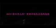 GUCVI香水怎么样度测评报告及选购指南