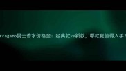 Ferragamo男士香水价格全经典款vs新款哪款更值得入手
