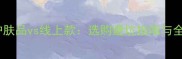 专柜护肤品vs线上款选购避坑指南与全攻略