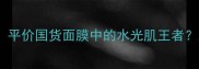 自然派面膜测评平价国货面膜中的水光肌王者成分党必看全