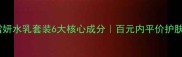 艾晴雪妍水乳套装6大核心成分百元内平价护肤攻略
