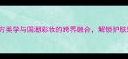 flower香水品牌东方美学与国潮彩妆的跨界融合解锁护肤彩妆全场景香氛体验