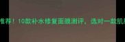 夏季保湿面膜终极推荐10款补水修复面膜测评选对一款肌肤水润一整个夏天