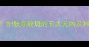 护肤反效果护肤品致斑的五大元凶及科学应对策略