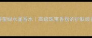 宝格丽碧玺绿水晶香水高级珠宝香氛的护肤级香调指南
