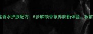 鼠尾草海盐香水护肤配方5步解锁香氛养肤新体验妆前使用指南