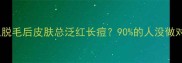 为什么脱毛后皮肤总泛红长痘90的人没做对这3步