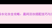 Owe事后清晨香水化妆全攻略晨间淡妆搭配技巧与清新香氛指南