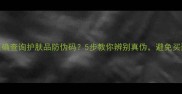 如何正确查询护肤品防伪码5步教你辨别真伪避免买到假货