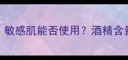 护肤品水中乙醇成分全敏感肌能否使用酒精含量多少安全附选购指南