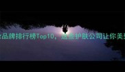 广州化妆品牌排行榜Top10这些护肤公司让你美到犯规