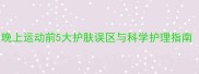 运动护肤必看晚上运动前5大护肤误区与科学护理指南附产品推荐
