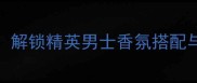 Gucci男士香水必入指南解锁精英男士香氛搭配与护肤流程提升气质与