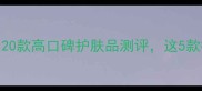 成分党必看20款高口碑护肤品测评这5款被赞爆了