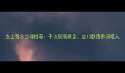 女士香水口碑推荐平价到高端全这10款值得闭眼入