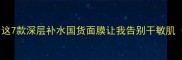 补水面膜亲测有效这7款深层补水国货面膜让我告别干敏肌附懒人护肤指南