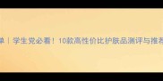 国货护肤清单学生党必看10款高性价比护肤品测评与推荐附成分