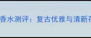 必入Creed爱尔兰系列香水测评复古优雅与清新花香解锁你的高光时刻