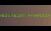 10款高效胶原蛋白护肤品推荐抗初老必看真皮层修复指南