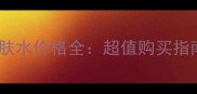 巴黎欧莱雅护肤水价格全超值购买指南与口碑对比