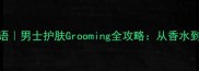 阿玛尼寄情男士香水语男士护肤Grooming全攻略从香水到护肤的精致进阶指南