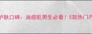 男士欧莱雅护肤口碑油痘肌男生必看5款热门产品实测对比