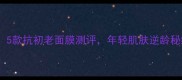 24岁必入5款抗初老面膜测评年轻肌肤逆龄秘籍大公开