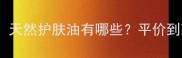 果油护肤成分党必看天然护肤油有哪些平价到高端全攻略附成分