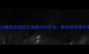 护肤步骤加睡眠面膜的正确顺序和方法解锁夜间修护黄金法则