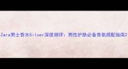Zara男士香水Silver深度测评男性护肤必备香氛搭配指南