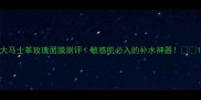 大马士革玫瑰面膜测评敏感肌必入的补水神器