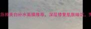 男生必备10款急救美白补水面膜推荐深层修复肌肤暗沉男生护肤全攻略