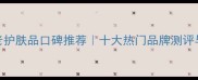 国产抗衰老护肤品口碑推荐十大热门品牌测评与选购指南