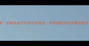 必看护肤品成分作用与功效全科学搭配你的专属护肤方案