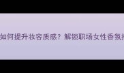 Varawang香水如何提升妆容质感解锁职场女性香氛搭配的5大法则