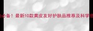 黄皮显白必备最新10款黄皮友好护肤品推荐及科学搭配指南