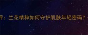 百雀羚三生花兰花面膜测评兰花精粹如何守护肌肤年轻密码30天真实体验与功效