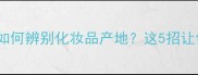 国货VS国际大牌如何辨别化妆品产地这5招让你秒变鉴货达人