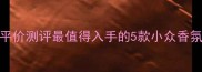 原宿风香水平价测评最值得入手的5款小众香氛及选购指南