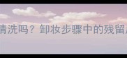 用完护肤品必须彻底清洗吗卸妆步骤中的残留风险与正确清洁方法