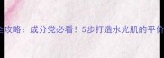 20岁护肤全攻略成分党必看5步打造水光肌的平价好物推荐