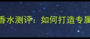 宝格丽海洋男士香水测评如何打造专属香氛护肤组合