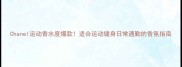 Chanel运动香水度爆款适合运动健身日常通勤的香氛指南