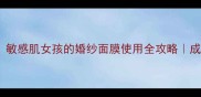 婚礼倒计时敏感肌女孩的婚纱面膜使用全攻略成分党避雷指南